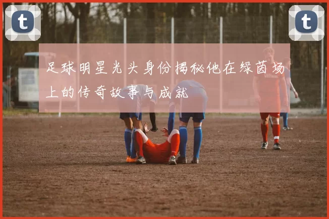 足球明星光头身份揭秘他在绿茵场上的传奇故事与成就