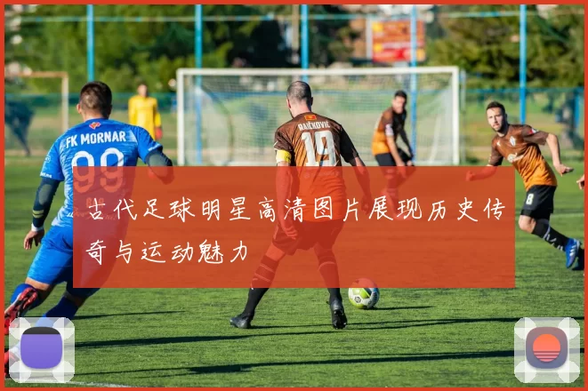 古代足球明星高清图片展现历史传奇与运动魅力