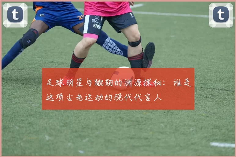 足球明星与蹴鞠的渊源探秘：谁是这项古老运动的现代代言人