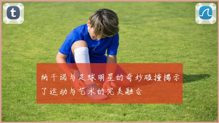 纳干诺与足球明星的奇妙碰撞揭示了运动与艺术的完美融合