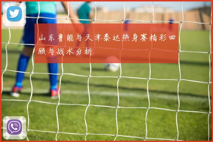 山东鲁能与天津泰达热身赛精彩回顾与战术分析