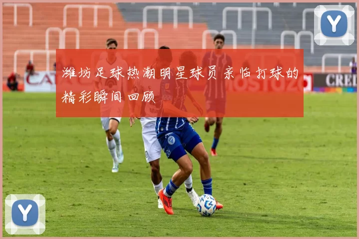 潍坊足球热潮明星球员亲临打球的精彩瞬间回顾
