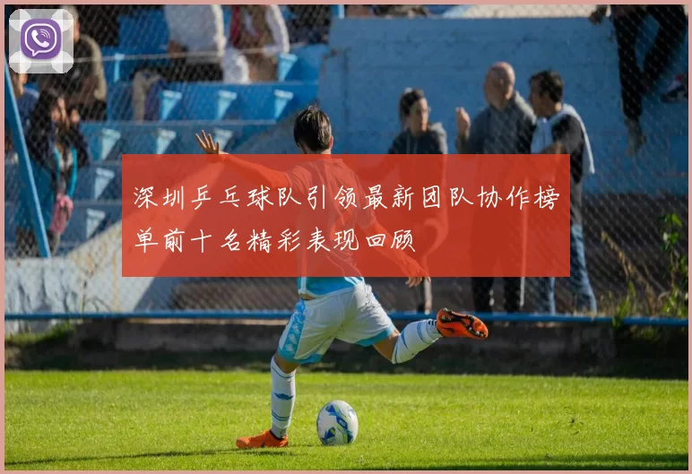 深圳乒乓球队引领最新团队协作榜单前十名精彩表现回顾