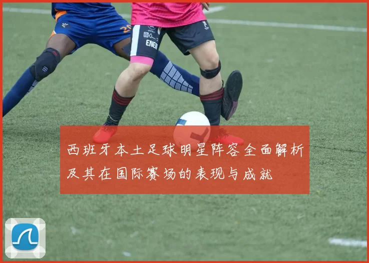 西班牙本土足球明星阵容全面解析及其在国际赛场的表现与成就