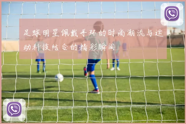 足球明星佩戴手环的时尚潮流与运动科技结合的精彩瞬间