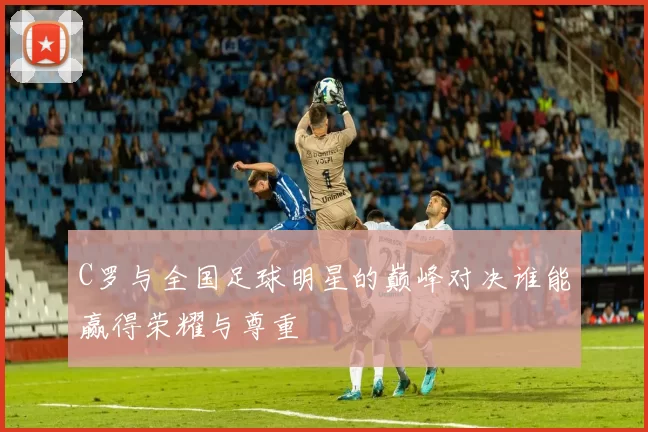 C罗与全国足球明星的巅峰对决谁能赢得荣耀与尊重
