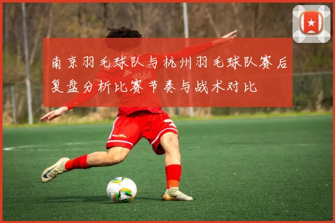 南京羽毛球队与杭州羽毛球队赛后复盘分析比赛节奏与战术对比
