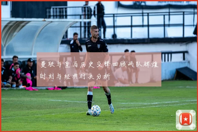 曼联与皇马历史交锋回顾两队辉煌时刻与经典对决分析