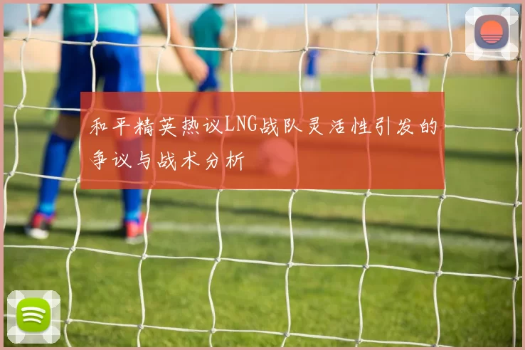 和平精英热议LNG战队灵活性引发的争议与战术分析