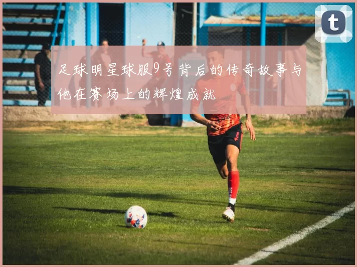 足球明星球服9号背后的传奇故事与他在赛场上的辉煌成就