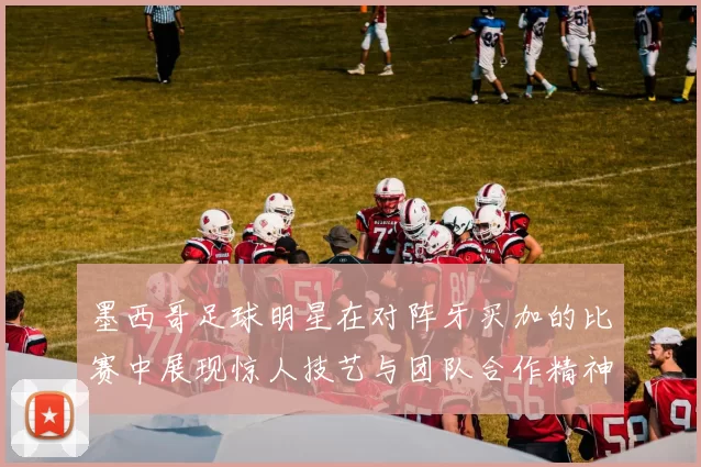 墨西哥足球明星在对阵牙买加的比赛中展现惊人技艺与团队合作精神