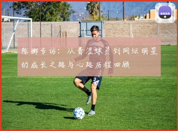 陈娜专访：从青涩球员到网坛明星的成长之路与心路历程回顾