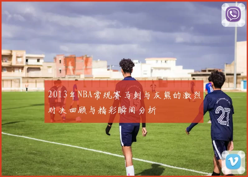 2013年NBA常规赛马刺与灰熊的激烈对决回顾与精彩瞬间分析