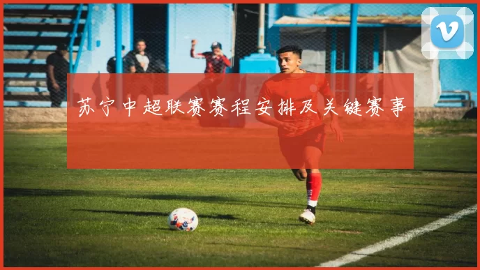 苏宁中超联赛赛程安排及关键赛事
