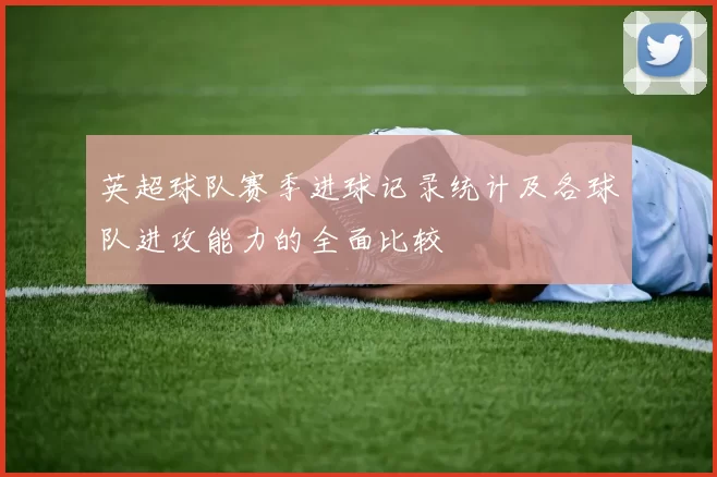英超球队赛季进球记录统计及各球队进攻能力的全面比较