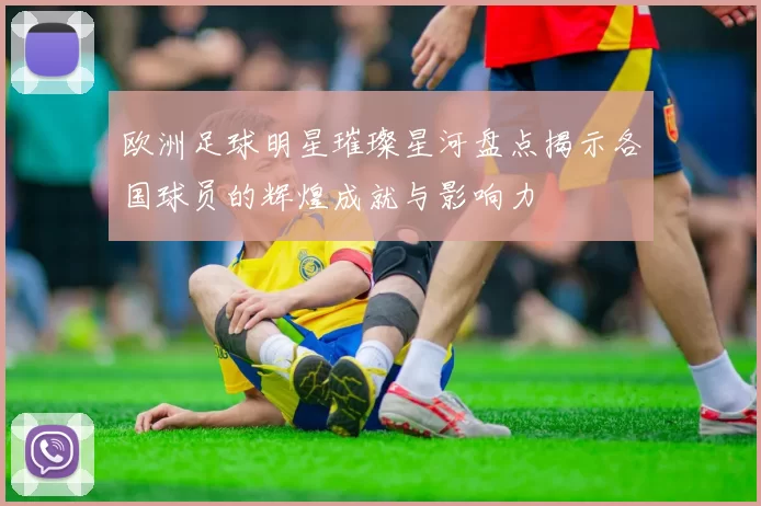 欧洲足球明星璀璨星河盘点揭示各国球员的辉煌成就与影响力