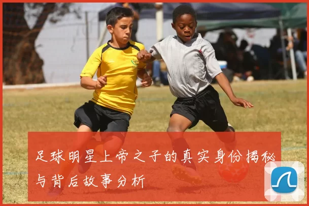 足球明星上帝之子的真实身份揭秘与背后故事分析