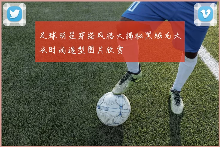足球明星穿搭风格大揭秘黑绒毛大衣时尚造型图片欣赏