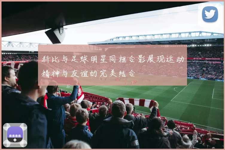 科比与足球明星同框合影展现运动精神与友谊的完美结合
