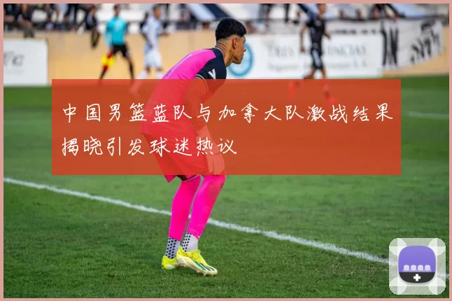 中国男篮蓝队与加拿大队激战结果揭晓引发球迷热议