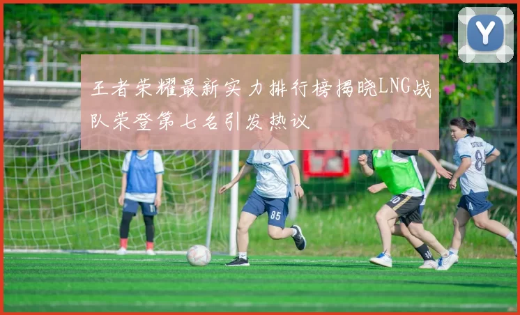 王者荣耀最新实力排行榜揭晓LNG战队荣登第七名引发热议