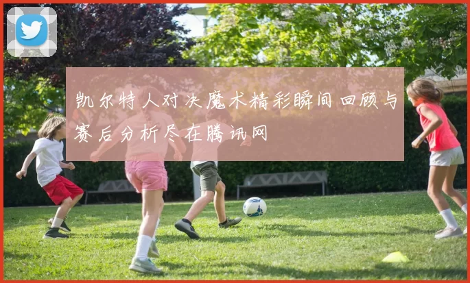 凯尔特人对决魔术精彩瞬间回顾与赛后分析尽在腾讯网