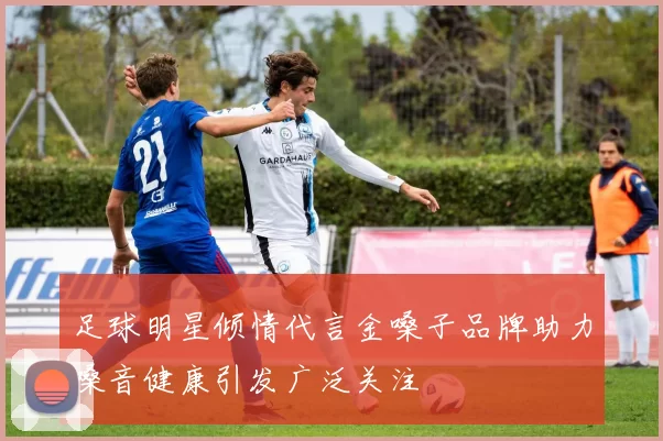 足球明星倾情代言金嗓子品牌助力嗓音健康引发广泛关注