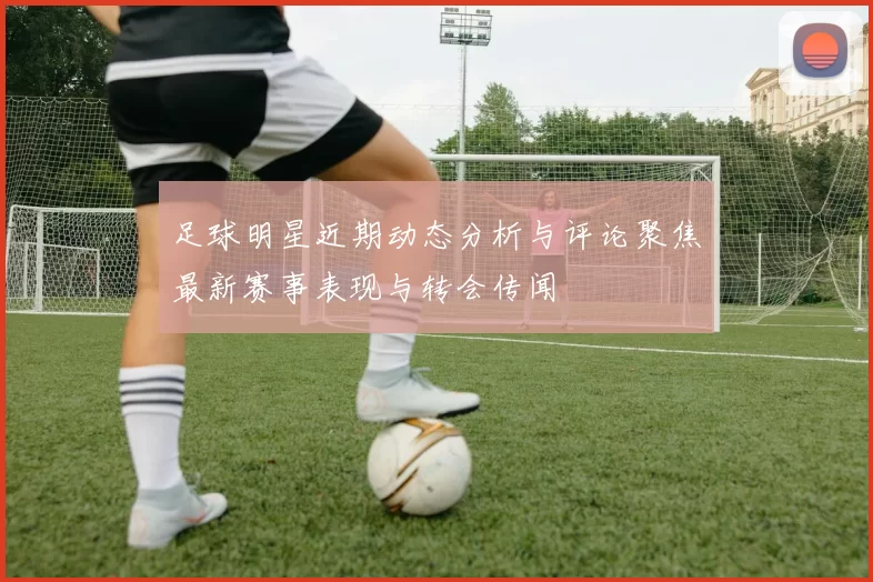 足球明星近期动态分析与评论聚焦最新赛事表现与转会传闻