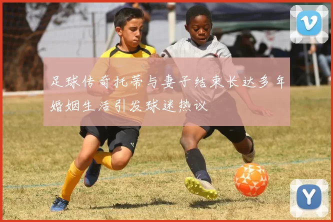足球传奇托蒂与妻子结束长达多年婚姻生活引发球迷热议