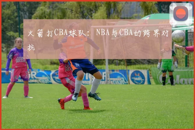 火箭打CBA球队：NBA与CBA的跨界对抗