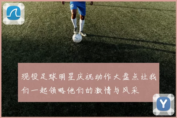 现役足球明星庆祝动作大盘点让我们一起领略他们的激情与风采