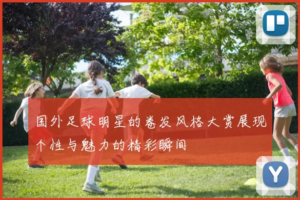 国外足球明星的卷发风格大赏展现个性与魅力的精彩瞬间