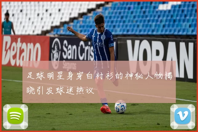 足球明星身穿白衬衫的神秘人物揭晓引发球迷热议
