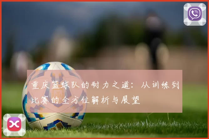 重庆篮球队的耐力之道：从训练到比赛的全方位解析与展望
