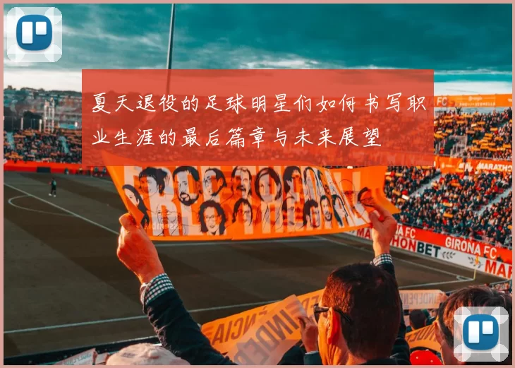 夏天退役的足球明星们如何书写职业生涯的最后篇章与未来展望