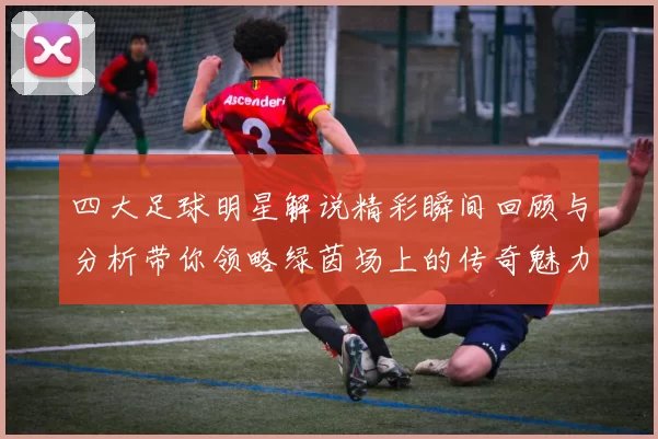 四大足球明星解说精彩瞬间回顾与分析带你领略绿茵场上的传奇魅力