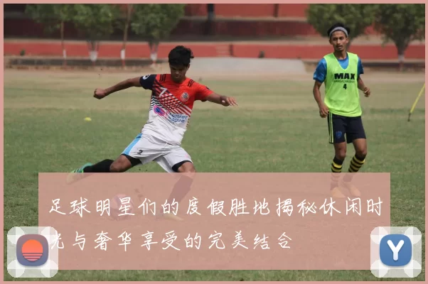 足球明星们的度假胜地揭秘休闲时光与奢华享受的完美结合