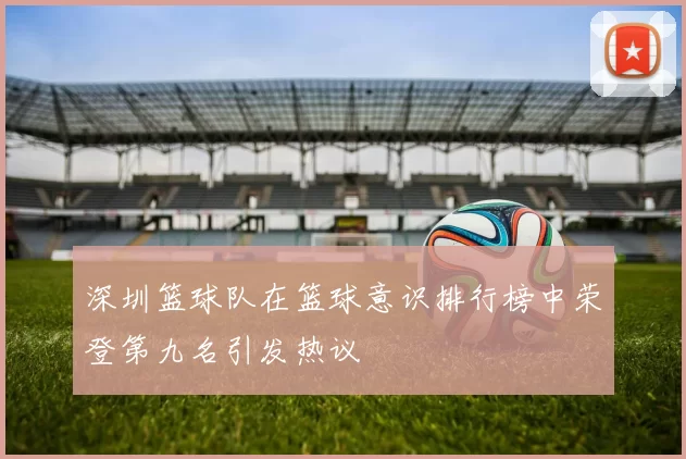 深圳篮球队在篮球意识排行榜中荣登第九名引发热议