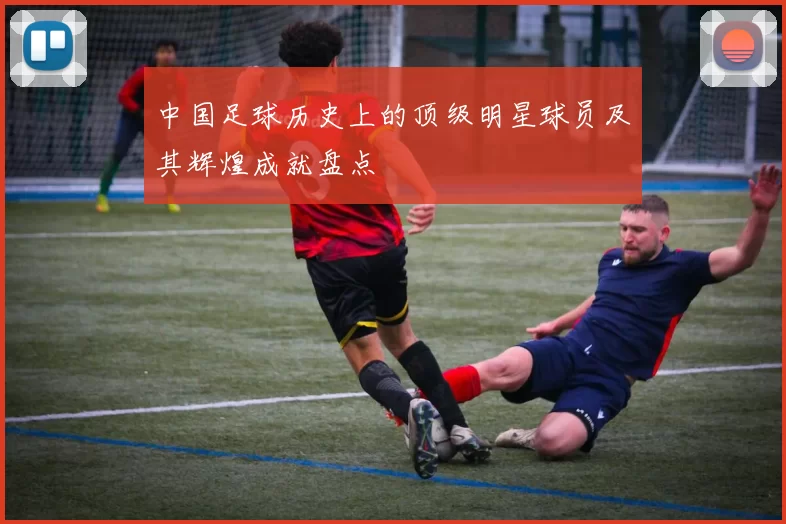 中国足球历史上的顶级明星球员及其辉煌成就盘点