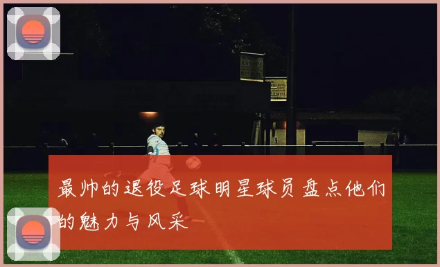 最帅的退役足球明星球员盘点他们的魅力与风采