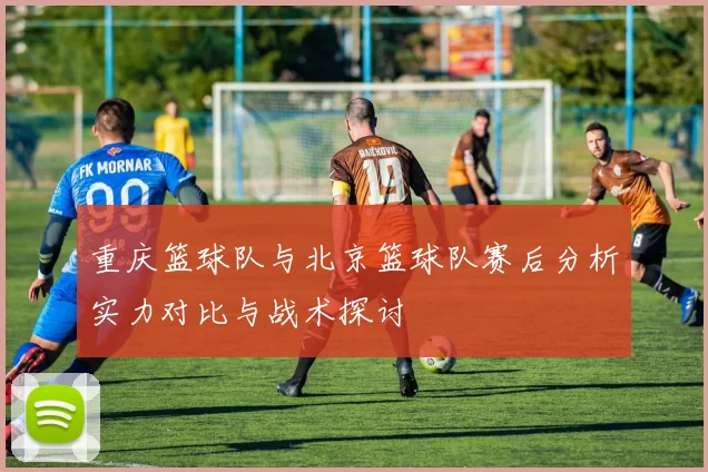 重庆篮球队与北京篮球队赛后分析实力对比与战术探讨