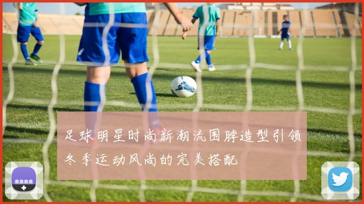 足球明星时尚新潮流围脖造型引领冬季运动风尚的完美搭配