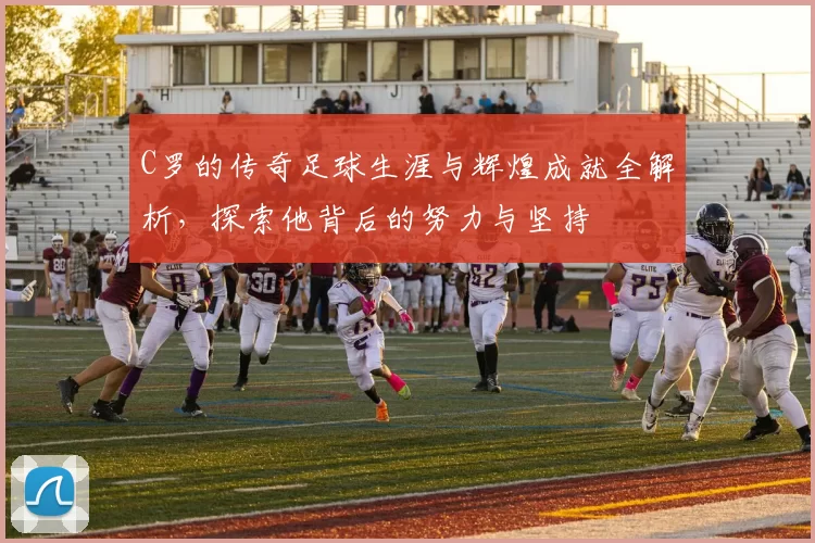C罗的传奇足球生涯与辉煌成就全解析，探索他背后的努力与坚持