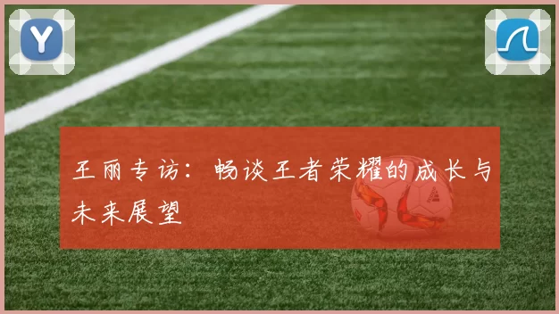 王丽专访：畅谈王者荣耀的成长与未来展望