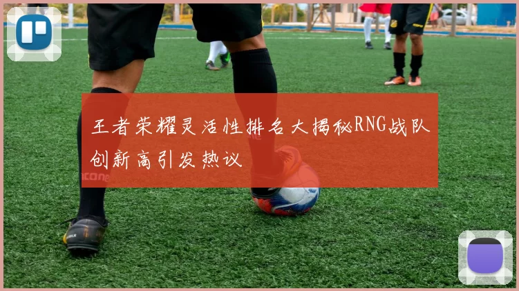 王者荣耀灵活性排名大揭秘RNG战队创新高引发热议