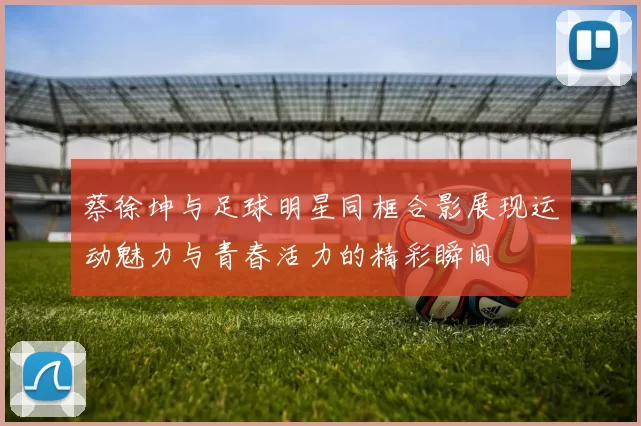 蔡徐坤与足球明星同框合影展现运动魅力与青春活力的精彩瞬间