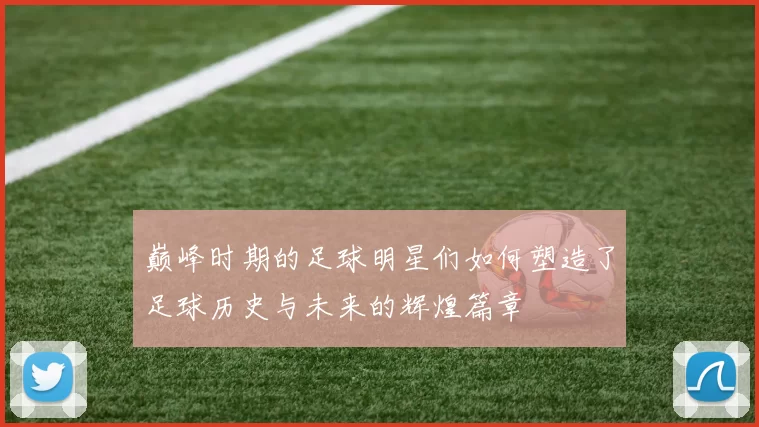 巅峰时期的足球明星们如何塑造了足球历史与未来的辉煌篇章