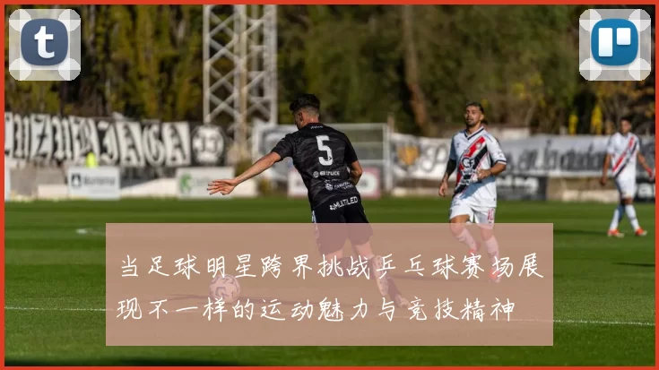 当足球明星跨界挑战乒乓球赛场展现不一样的运动魅力与竞技精神