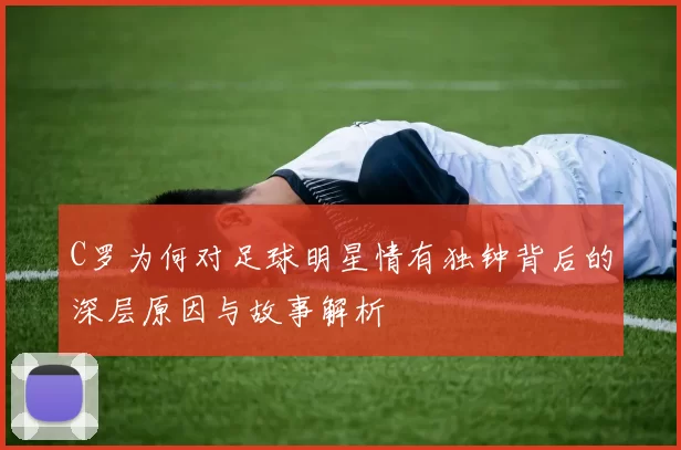 C罗为何对足球明星情有独钟背后的深层原因与故事解析