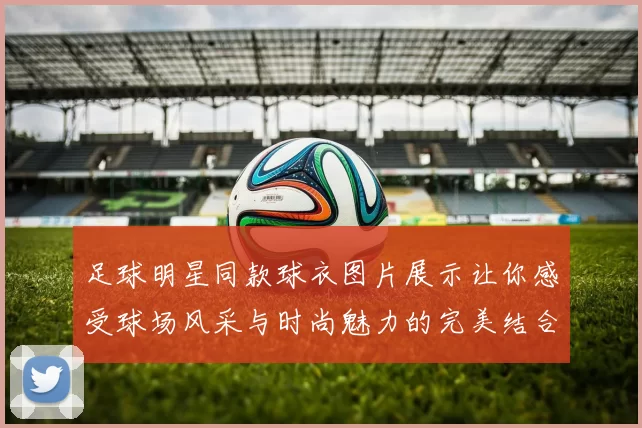 足球明星同款球衣图片展示让你感受球场风采与时尚魅力的完美结合